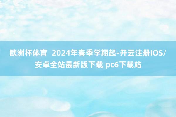 欧洲杯体育  2024年春季学期起-开云注册IOS/安卓全站最新版下载 pc6下载站