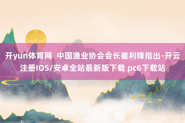 开yun体育网  中国渔业协会会长崔利锋指出-开云注册IOS/安卓全站最新版下载 pc6下载站