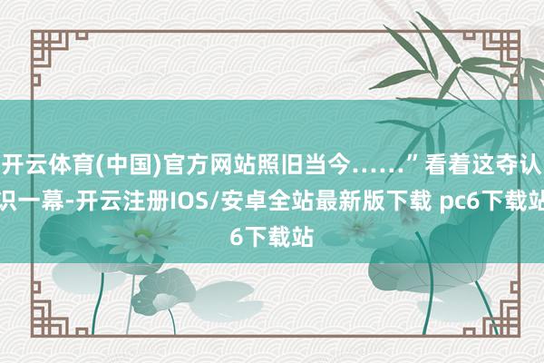 开云体育(中国)官方网站照旧当今……”看着这夺认识一幕-开云注册IOS/安卓全站最新版下载 pc6下