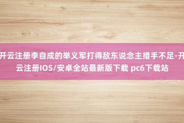 开云注册李自成的举义军打得敌东说念主措手不足-开云注册IOS/安卓全站最新版下载 pc6下载站