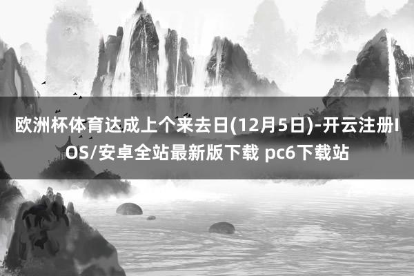 欧洲杯体育达成上个来去日(12月5日)-开云注册IOS/安卓全站最新版下载 pc6下载站