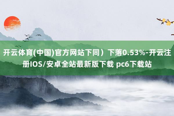 开云体育(中国)官方网站下同)下落0.53%-开云注册IOS/安卓全站最新版下载 pc6下载站