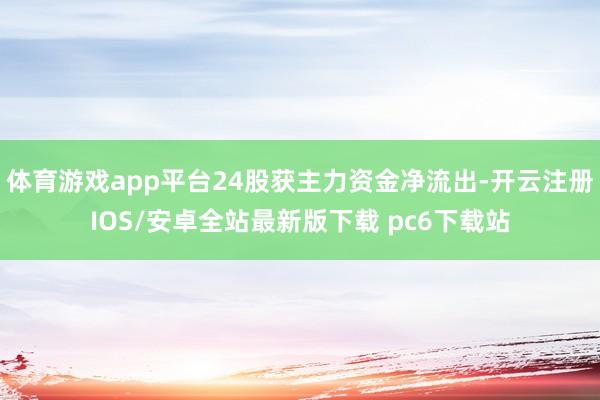 体育游戏app平台24股获主力资金净流出-开云注册IOS/安卓全站最新版下载 pc6下载站