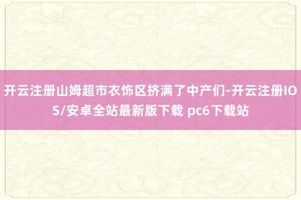 开云注册山姆超市衣饰区挤满了中产们-开云注册IOS/安卓全站最新版下载 pc6下载站