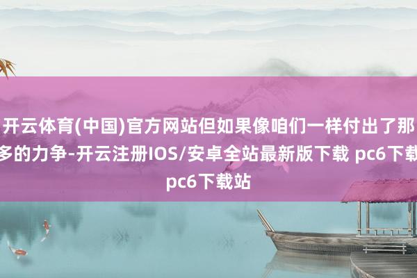 开云体育(中国)官方网站但如果像咱们一样付出了那么多的力争-开云注册IOS/安卓全站最新版下载 pc6下载站