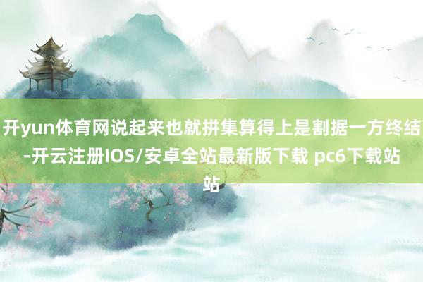 开yun体育网说起来也就拼集算得上是割据一方终结-开云注册IOS/安卓全站最新版下载 pc6下载站