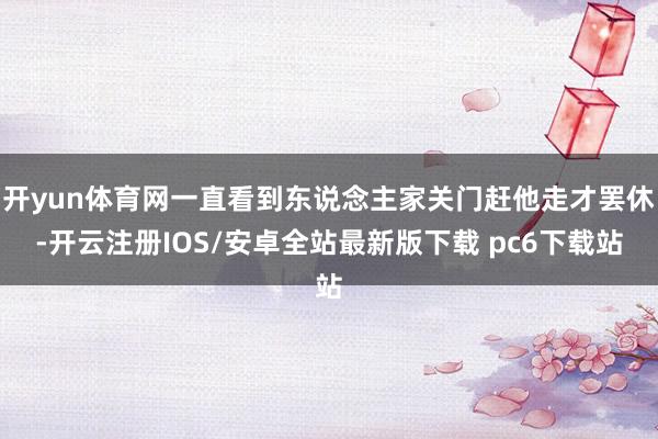 开yun体育网一直看到东说念主家关门赶他走才罢休-开云注册IOS/安卓全站最新版下载 pc6下载站