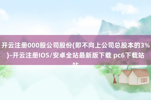 开云注册000股公司股份(即不向上公司总股本的3%)-开云注册IOS/安卓全站最新版下载 pc6下载站