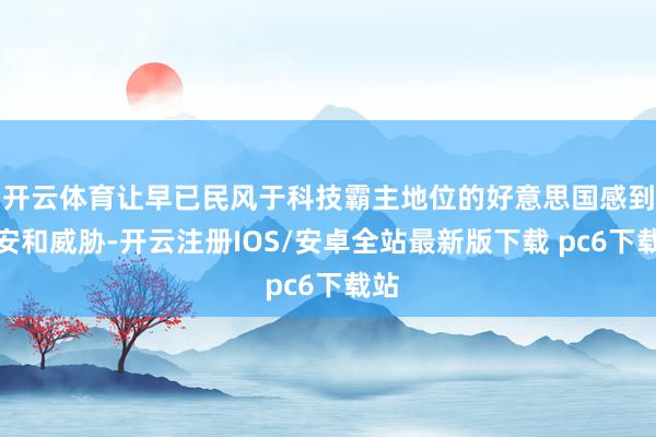 开云体育让早已民风于科技霸主地位的好意思国感到不安和威胁-开云注册IOS/安卓全站最新版下载 pc6下载站