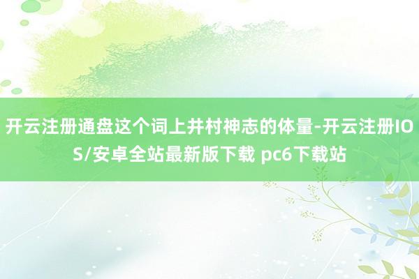 开云注册通盘这个词上井村神志的体量-开云注册IOS/安卓全站最新版下载 pc6下载站