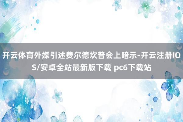 开云体育外媒引述费尔德坎普会上暗示-开云注册IOS/安卓全站最新版下载 pc6下载站