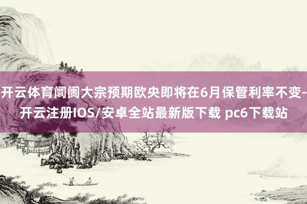 开云体育阛阓大宗预期欧央即将在6月保管利率不变-开云注册IOS/安卓全站最新版下载 pc6下载站
