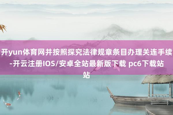 开yun体育网并按照探究法律规章条目办理关连手续-开云注册IOS/安卓全站最新版下载 pc6下载站