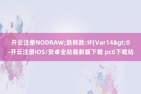 开云注册NODRAW;跌转跌:IF(Var14>0-开云注册IOS/安卓全站最新版下载 pc6下载站