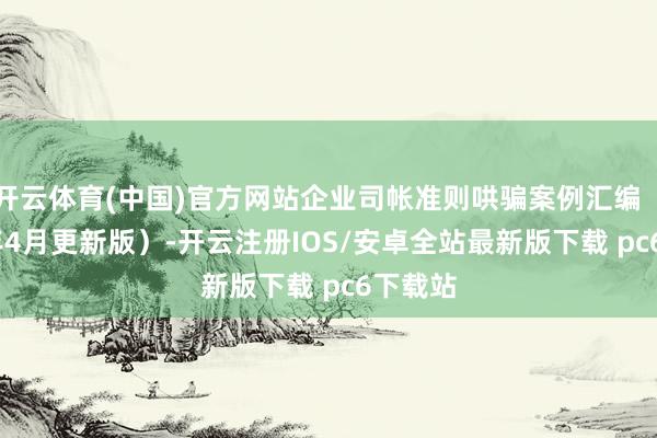 开云体育(中国)官方网站企业司帐准则哄骗案例汇编（2025年4月更新版）-开云注册IOS/安卓全站最新版下载 pc6下载站