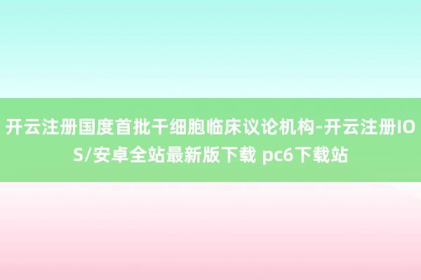 开云注册国度首批干细胞临床议论机构-开云注册IOS/安卓全站最新版下载 pc6下载站