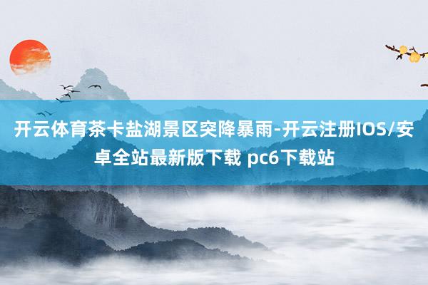 开云体育茶卡盐湖景区突降暴雨-开云注册IOS/安卓全站最新版下载 pc6下载站