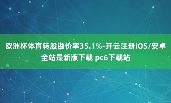 欧洲杯体育转股溢价率35.1%-开云注册IOS/安卓全站最新版下载 pc6下载站