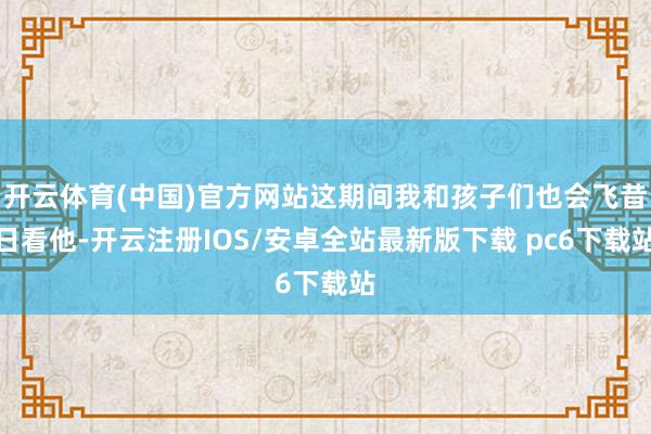 开云体育(中国)官方网站这期间我和孩子们也会飞昔日看他-开云注册IOS/安卓全站最新版下载 pc6下载站