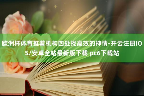 欧洲杯体育推着机构四处找高效的神情-开云注册IOS/安卓全站最新版下载 pc6下载站
